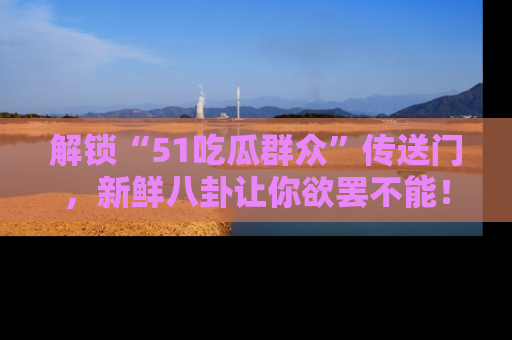 解锁“51吃瓜群众”传送门，新鲜八卦让你欲罢不能！