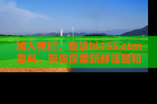 加入我们，登录hl155.ccm黑料，带你探索新鲜话题和黑料趣事！