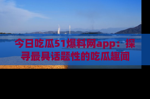 今日吃瓜51爆料网app：探寻最具话题性的吃瓜趣闻