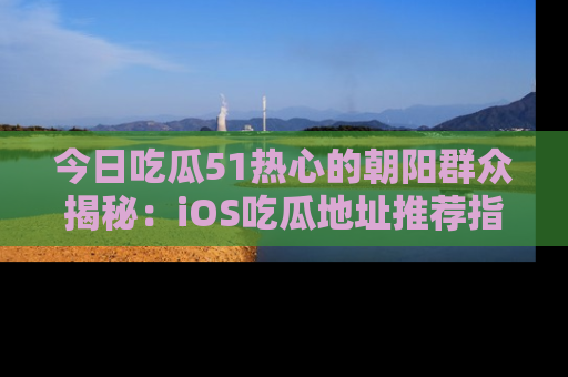 今日吃瓜51热心的朝阳群众揭秘：iOS吃瓜地址推荐指南！