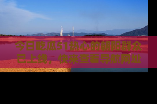 今日吃瓜51热心的朝阳群众已上线，快来查看导航网址，获取最新吃瓜资讯！