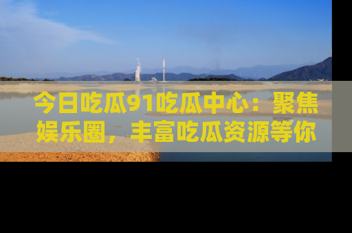 今日吃瓜91吃瓜中心：聚焦娱乐圈，丰富吃瓜资源等你解锁