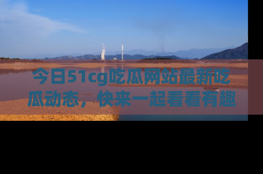 今日51cg吃瓜网站最新吃瓜动态，快来一起看看有趣的事情！