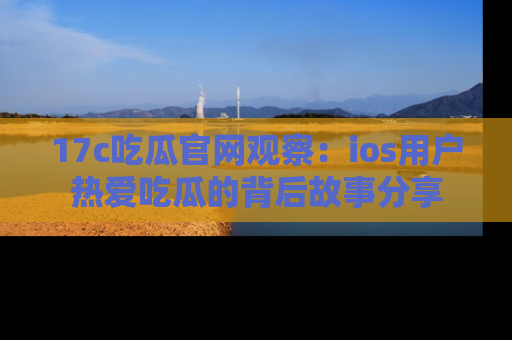 17c吃瓜官网观察:ios用户热爱吃瓜的背后故事分享