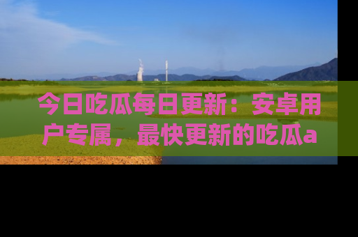 今日吃瓜每日更新：安卓用户专属，最快更新的吃瓜app值得拥有。