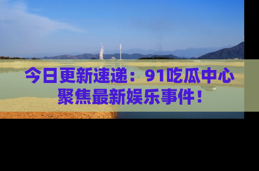 今日更新速递：91吃瓜中心聚焦最新娱乐事件！