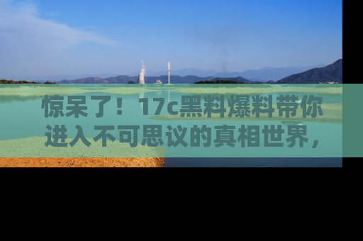 惊呆了！17c黑料爆料带你进入不可思议的真相世界，赶快看链接！