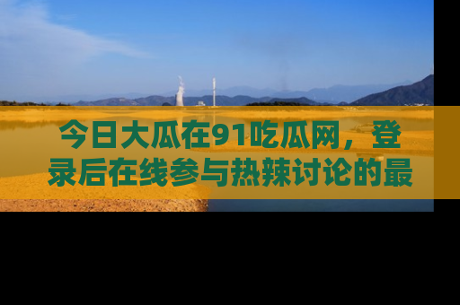 今日大瓜在91吃瓜网，登录后在线参与热辣讨论的最佳去处！