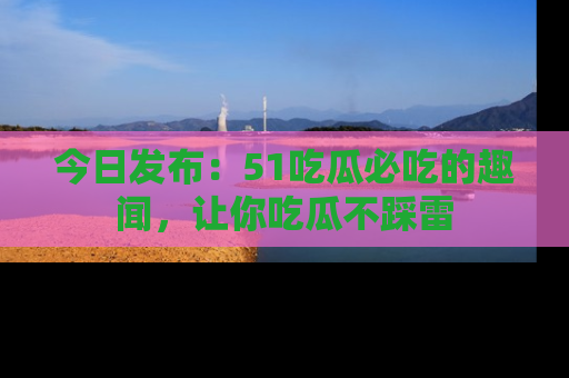 今日发布：51吃瓜必吃的趣闻，让你吃瓜不踩雷