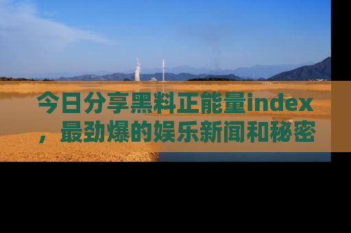 今日分享黑料正能量index，最劲爆的娱乐新闻和秘密等你来发现！