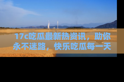 17c吃瓜最新热资讯,助你永不迷路,快乐吃瓜每一天!