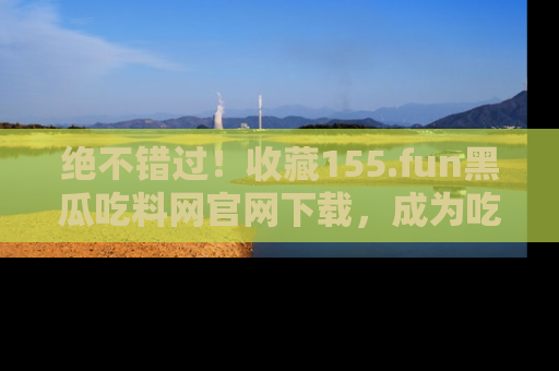 绝不错过！收藏155.fun黑瓜吃料网官网下载，成为吃瓜达人！