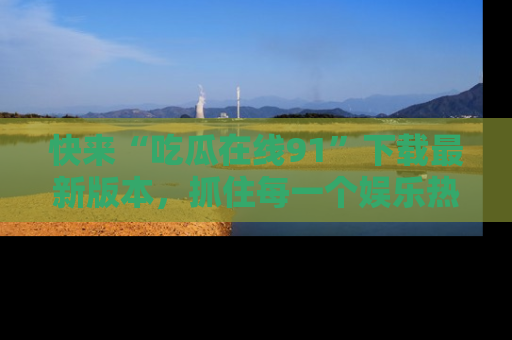 快来“吃瓜在线91”下载最新版本，抓住每一个娱乐热点的精彩瞬间！