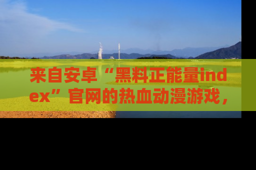 来自安卓“黑料正能量index”官网的热血动漫游戏，聚焦黑料与正能量的精彩时刻