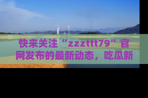 快来关注“zzzttt79”官网发布的最新动态，吃瓜新闻一手掌握，精彩不停！