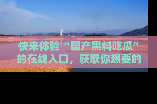 快来体验“国产黑料吃瓜”的在线入口，获取你想要的所有独家黑料！