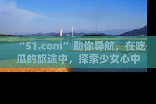 “51.com”助你导航，在吃瓜的旅途中，探索少女心中的小秘密喔！