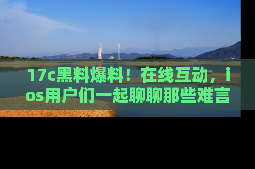 17c黑料爆料!在线互动,ios用户们一起聊聊那些难言之隐吧!