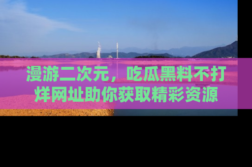 漫游二次元，吃瓜黑料不打烊网址助你获取精彩资源