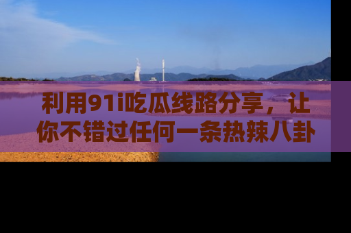 利用91i吃瓜线路分享，让你不错过任何一条热辣八卦新闻