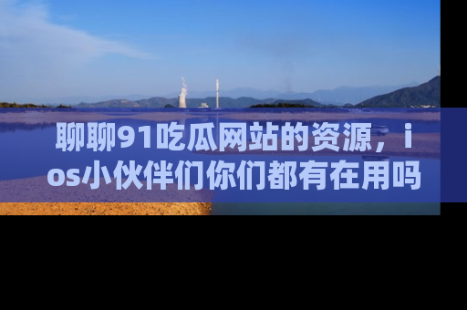 聊聊91吃瓜网站的资源，ios小伙伴们你们都有在用吗？