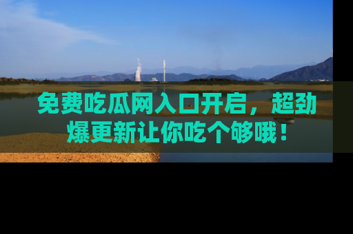 免费吃瓜网入口开启，超劲爆更新让你吃个够哦！