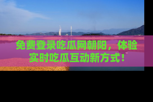 免费登录吃瓜网朝阳，体验实时吃瓜互动新方式！