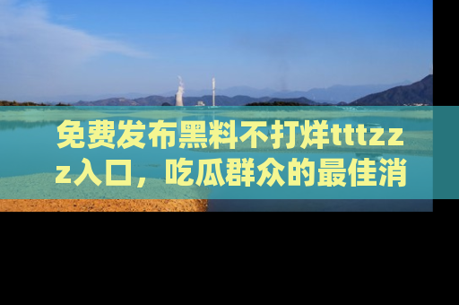 免费发布黑料不打烊tttzzz入口，吃瓜群众的最佳消息平台！