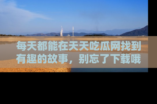 每天都能在天天吃瓜网找到有趣的故事，别忘了下载哦！
