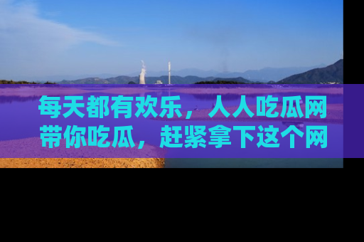每天都有欢乐，人人吃瓜网带你吃瓜，赶紧拿下这个网址与地址吧！