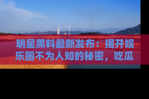 明星黑料最新发布：揭开娱乐圈不为人知的秘密，吃瓜者们请注意！