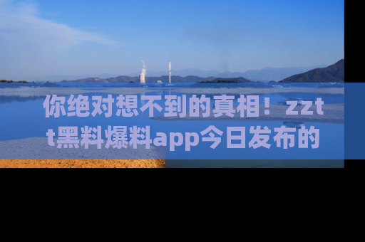 你绝对想不到的真相！zztt黑料爆料app今日发布的黑料让人叫绝！