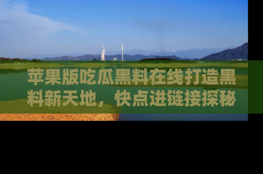 苹果版吃瓜黑料在线打造黑料新天地，快点进链接探秘！