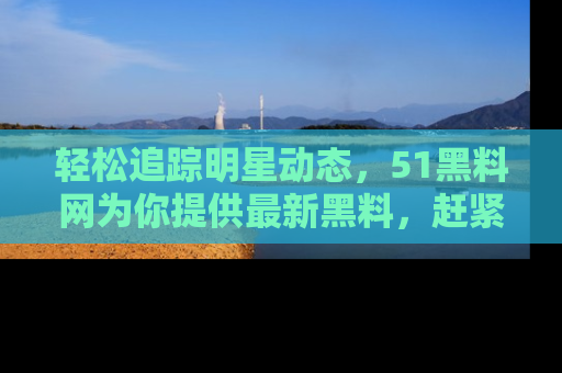 轻松追踪明星动态，51黑料网为你提供最新黑料，赶紧访问网址观看！