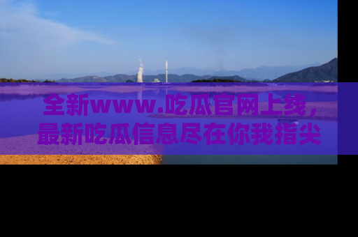 全新www.吃瓜官网上线，最新吃瓜信息尽在你我指尖！