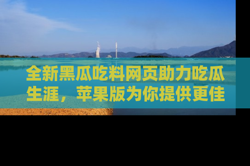 全新黑瓜吃料网页助力吃瓜生涯，苹果版为你提供更佳体验！