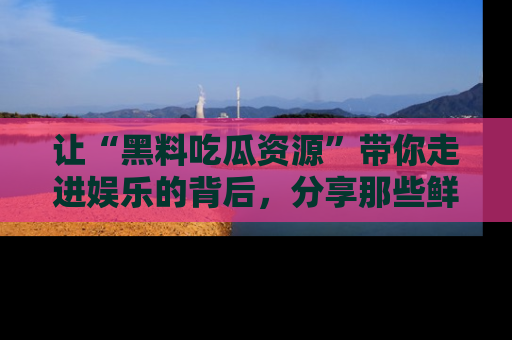 让“黑料吃瓜资源”带你走进娱乐的背后，分享那些鲜为人知的黑料，成为吃瓜界的资深玩家！