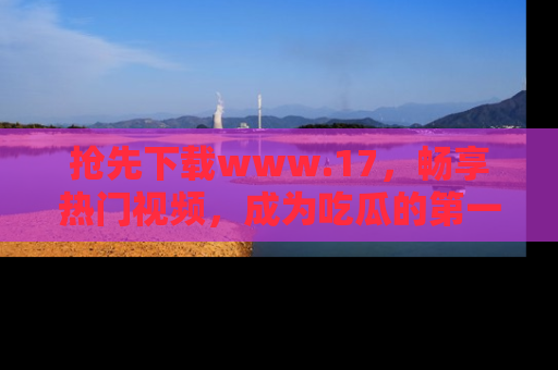 抢先下载www.17，畅享热门视频，成为吃瓜的第一手信息者！