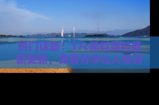 热门话题！17c黑料爆料最新更新，免费分享让人惊讶的事实！