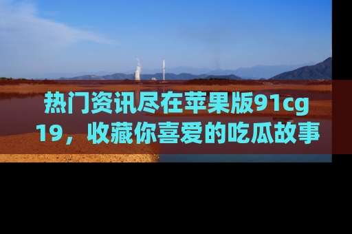 热门资讯尽在苹果版91cg19，收藏你喜爱的吃瓜故事吧！