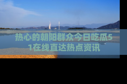 热心的朝阳群众今日吃瓜51在线直达热点资讯