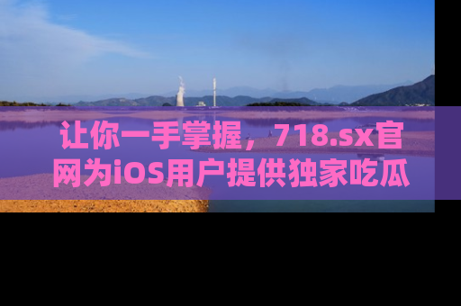 让你一手掌握，718.sx官网为iOS用户提供独家吃瓜内容！