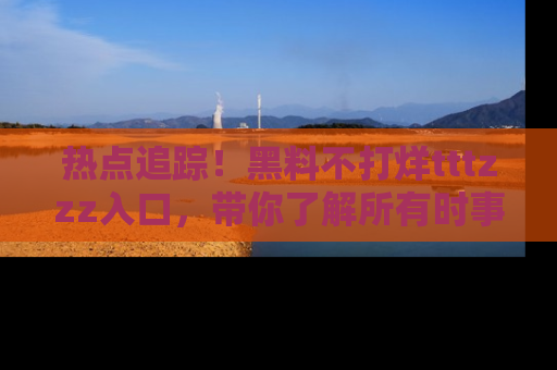 热点追踪！黑料不打烊tttzzz入口，带你了解所有时事动态，赶紧打开网址链接！