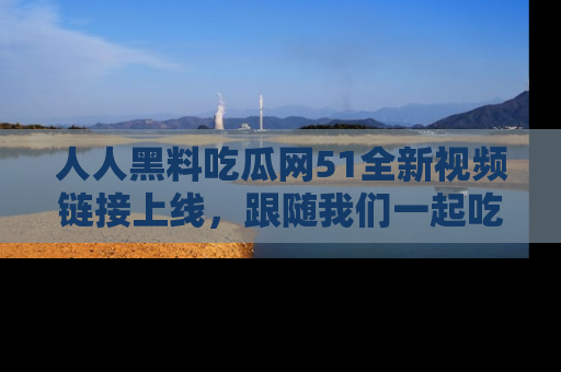 人人黑料吃瓜网51全新视频链接上线，跟随我们一起吃瓜围观！