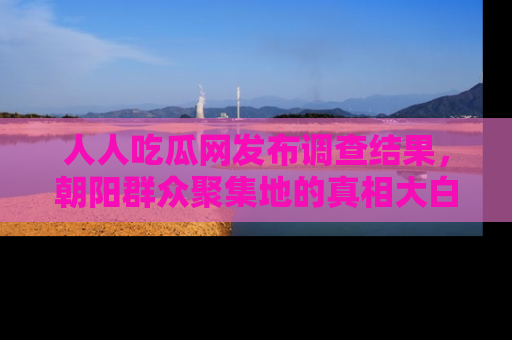 人人吃瓜网发布调查结果，朝阳群众聚集地的真相大白