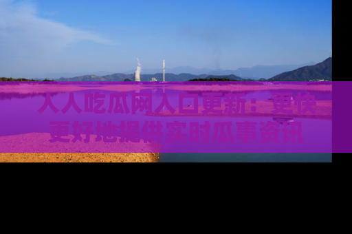 人人吃瓜网入口更新：更快更好地提供实时瓜事资讯