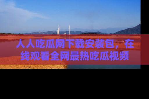 人人吃瓜网下载安装包，在线观看全网最热吃瓜视频