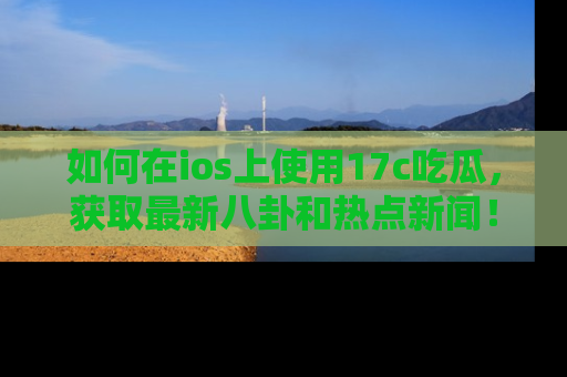 如何在ios上使用17c吃瓜，获取最新八卦和热点新闻！