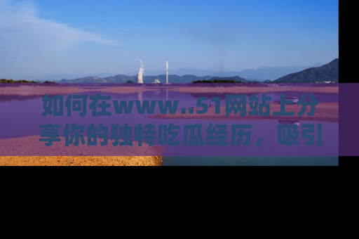 如何在www..51网站上分享你的独特吃瓜经历，吸引更多用户关注