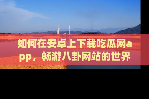 如何在安卓上下载吃瓜网app，畅游八卦网站的世界